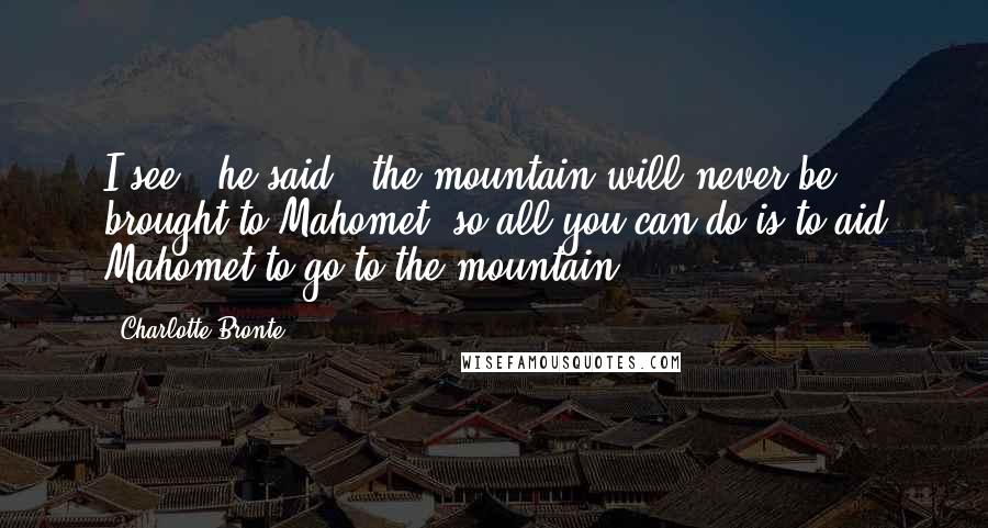 Charlotte Bronte Quotes: I see," he said," the mountain will never be brought to Mahomet, so all you can do is to aid Mahomet to go to the mountain ...