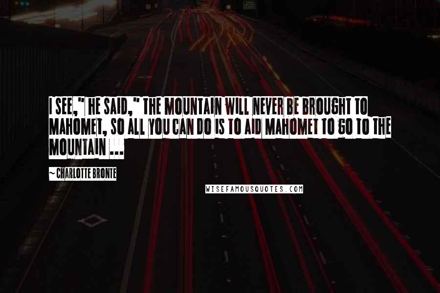 Charlotte Bronte Quotes: I see," he said," the mountain will never be brought to Mahomet, so all you can do is to aid Mahomet to go to the mountain ...