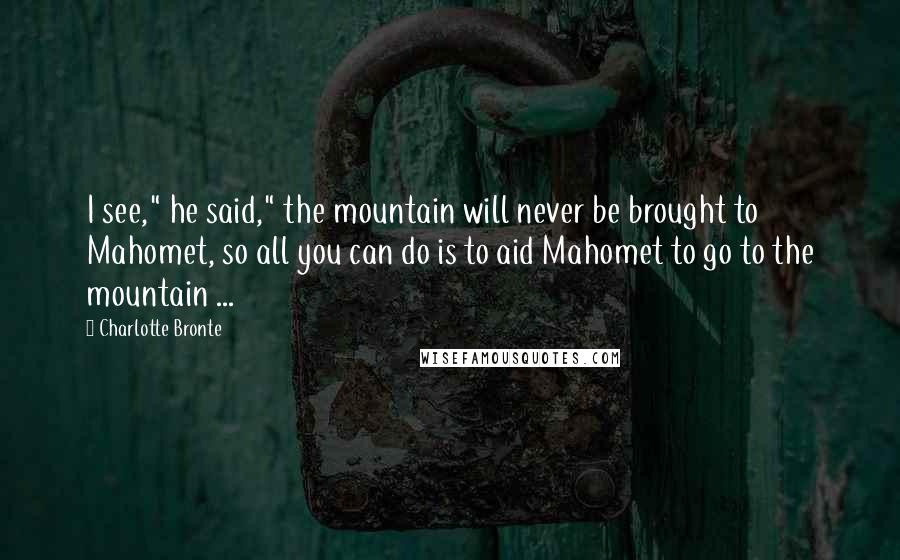 Charlotte Bronte Quotes: I see," he said," the mountain will never be brought to Mahomet, so all you can do is to aid Mahomet to go to the mountain ...