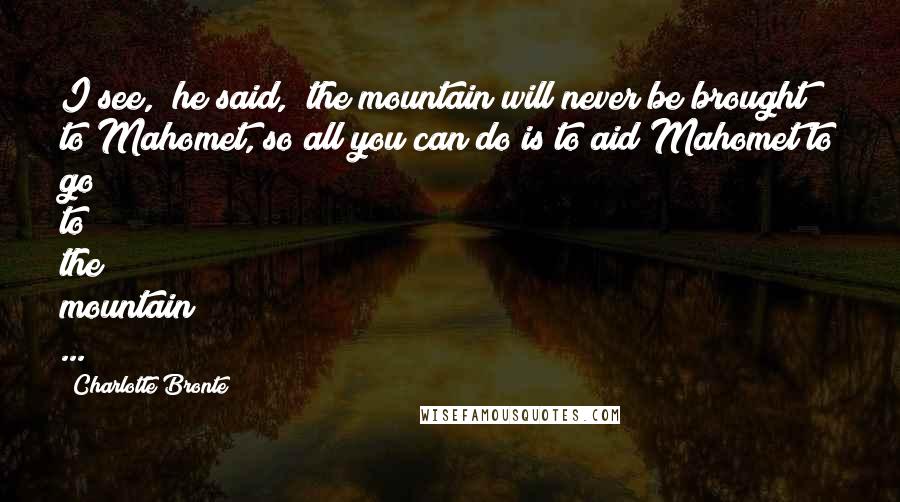 Charlotte Bronte Quotes: I see," he said," the mountain will never be brought to Mahomet, so all you can do is to aid Mahomet to go to the mountain ...