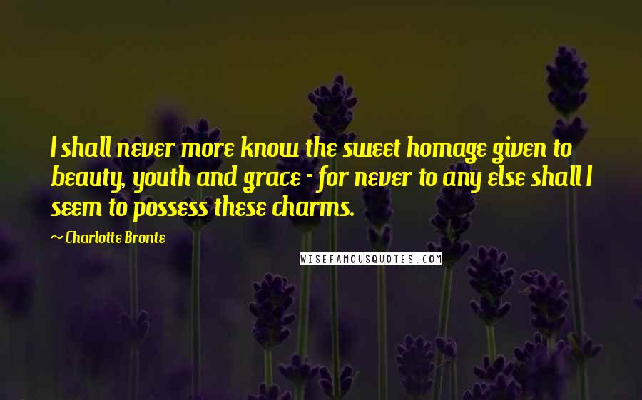 Charlotte Bronte Quotes: I shall never more know the sweet homage given to beauty, youth and grace - for never to any else shall I seem to possess these charms.