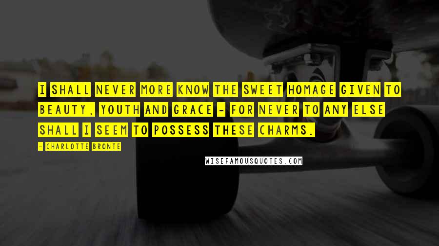 Charlotte Bronte Quotes: I shall never more know the sweet homage given to beauty, youth and grace - for never to any else shall I seem to possess these charms.