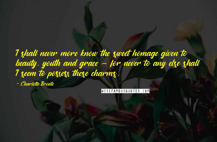 Charlotte Bronte Quotes: I shall never more know the sweet homage given to beauty, youth and grace - for never to any else shall I seem to possess these charms.