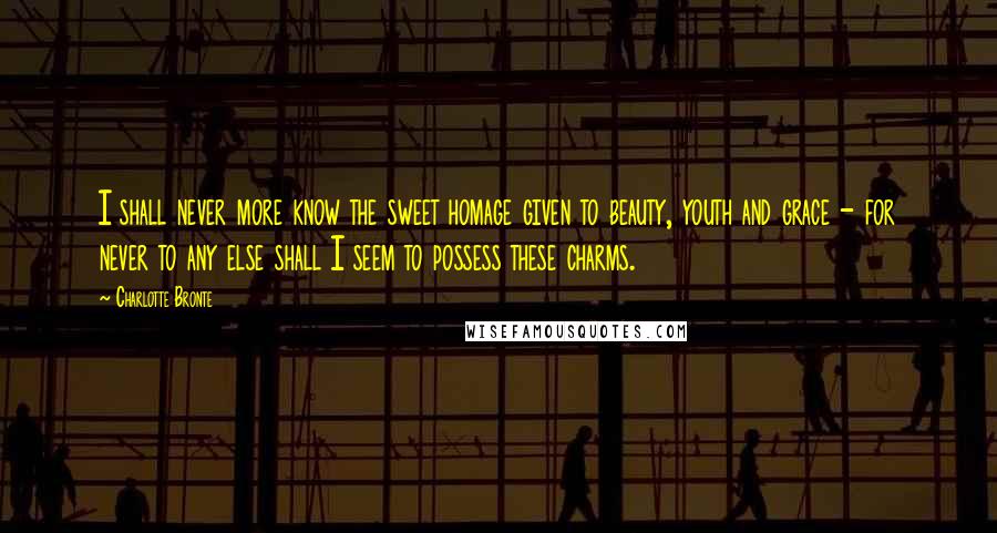 Charlotte Bronte Quotes: I shall never more know the sweet homage given to beauty, youth and grace - for never to any else shall I seem to possess these charms.