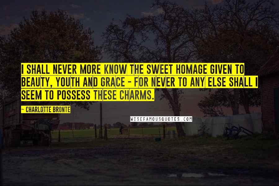 Charlotte Bronte Quotes: I shall never more know the sweet homage given to beauty, youth and grace - for never to any else shall I seem to possess these charms.