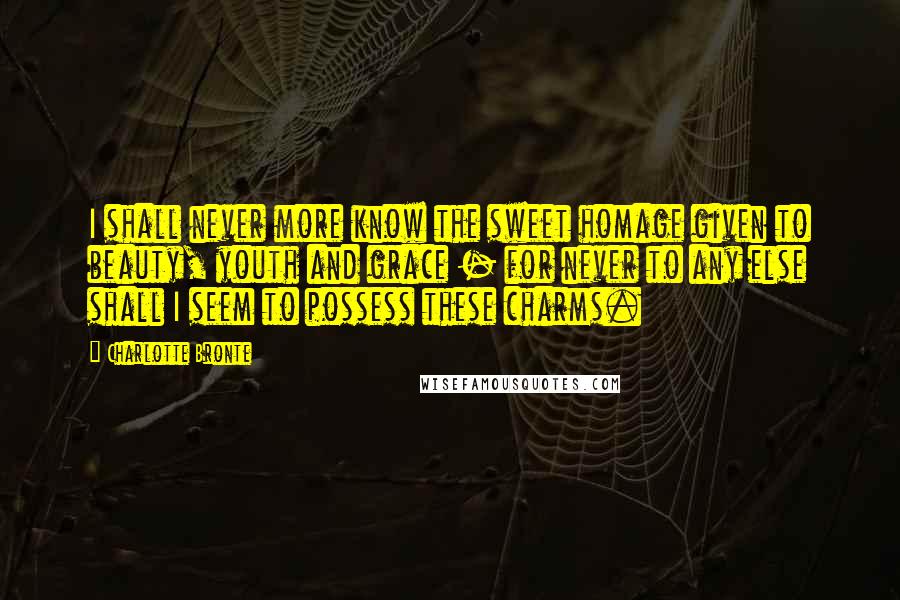 Charlotte Bronte Quotes: I shall never more know the sweet homage given to beauty, youth and grace - for never to any else shall I seem to possess these charms.