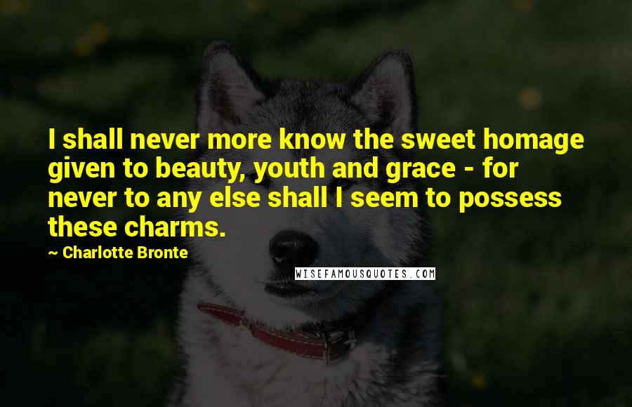Charlotte Bronte Quotes: I shall never more know the sweet homage given to beauty, youth and grace - for never to any else shall I seem to possess these charms.