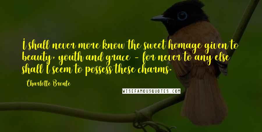 Charlotte Bronte Quotes: I shall never more know the sweet homage given to beauty, youth and grace - for never to any else shall I seem to possess these charms.