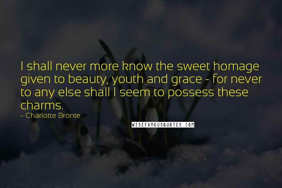 Charlotte Bronte Quotes: I shall never more know the sweet homage given to beauty, youth and grace - for never to any else shall I seem to possess these charms.