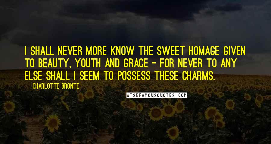 Charlotte Bronte Quotes: I shall never more know the sweet homage given to beauty, youth and grace - for never to any else shall I seem to possess these charms.