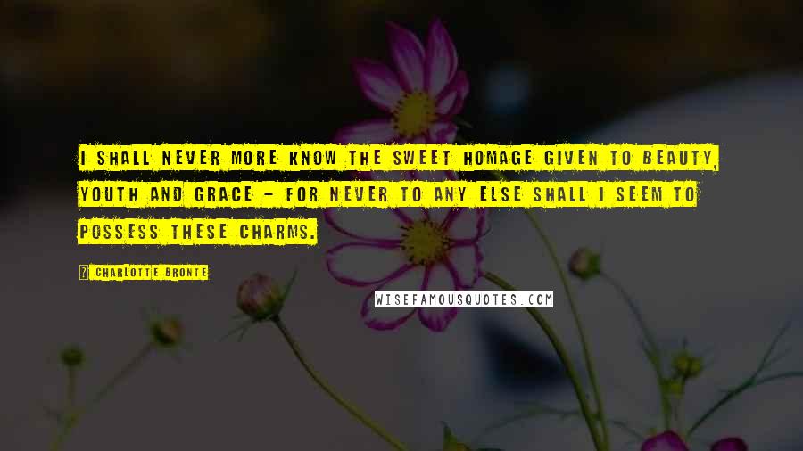 Charlotte Bronte Quotes: I shall never more know the sweet homage given to beauty, youth and grace - for never to any else shall I seem to possess these charms.