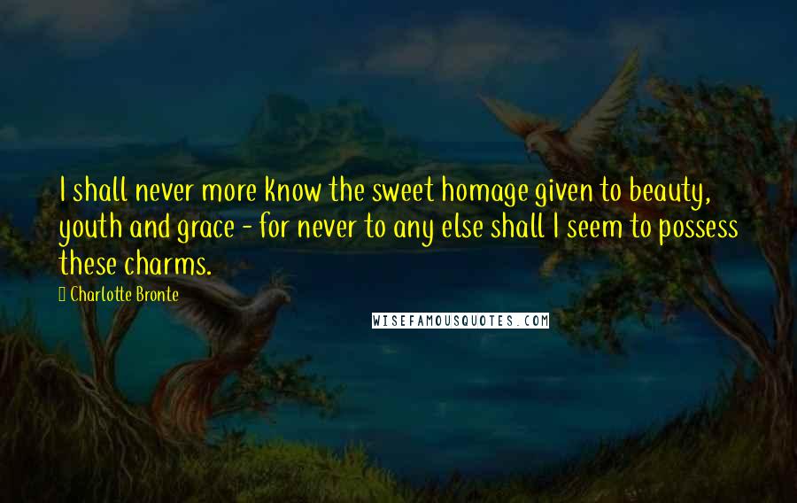 Charlotte Bronte Quotes: I shall never more know the sweet homage given to beauty, youth and grace - for never to any else shall I seem to possess these charms.