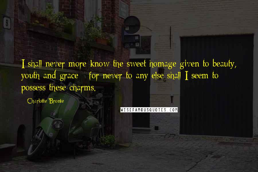 Charlotte Bronte Quotes: I shall never more know the sweet homage given to beauty, youth and grace - for never to any else shall I seem to possess these charms.