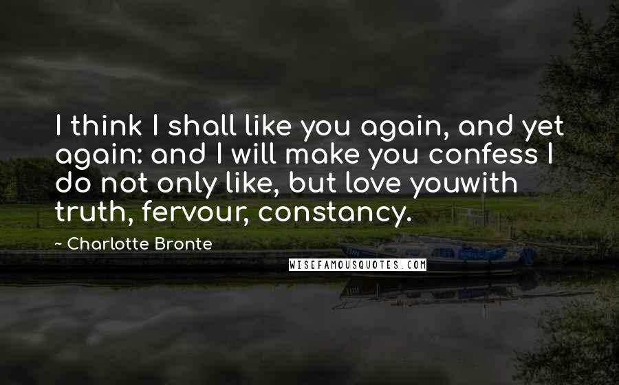 Charlotte Bronte Quotes: I think I shall like you again, and yet again: and I will make you confess I do not only like, but love youwith truth, fervour, constancy.