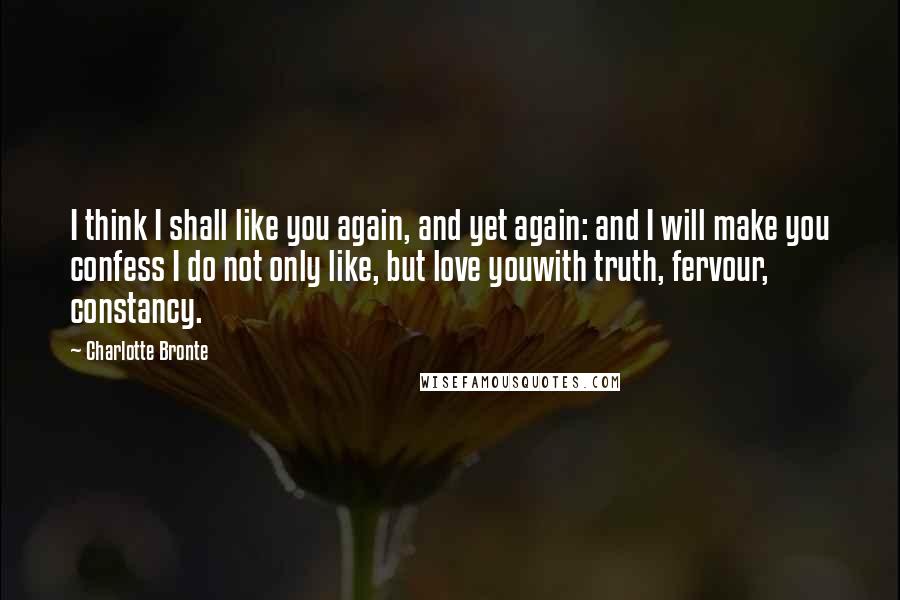 Charlotte Bronte Quotes: I think I shall like you again, and yet again: and I will make you confess I do not only like, but love youwith truth, fervour, constancy.
