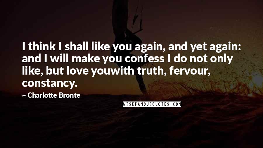 Charlotte Bronte Quotes: I think I shall like you again, and yet again: and I will make you confess I do not only like, but love youwith truth, fervour, constancy.