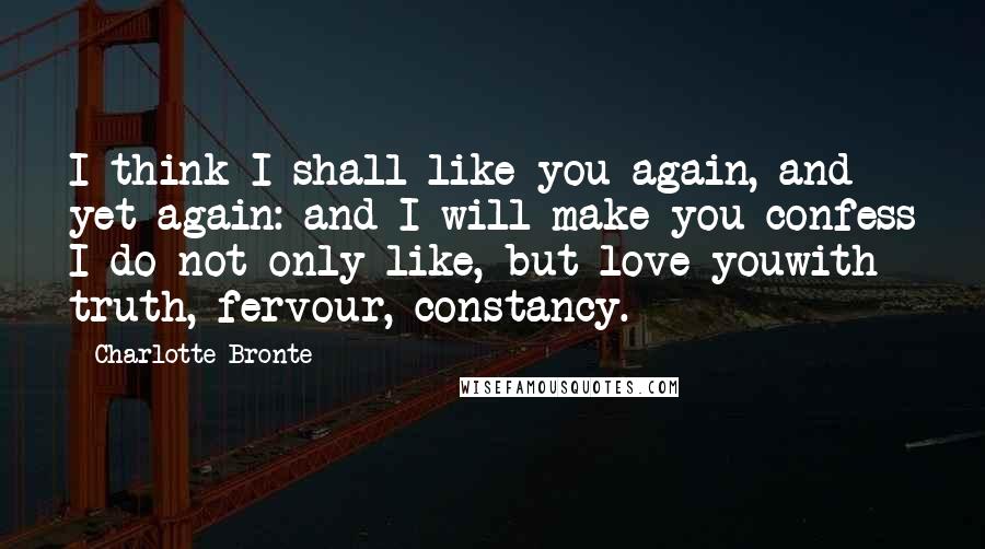 Charlotte Bronte Quotes: I think I shall like you again, and yet again: and I will make you confess I do not only like, but love youwith truth, fervour, constancy.