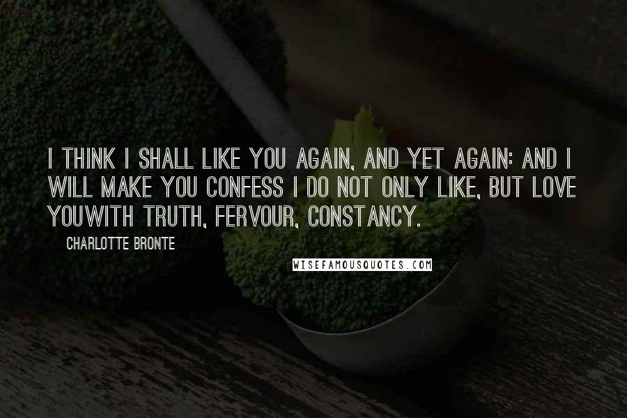 Charlotte Bronte Quotes: I think I shall like you again, and yet again: and I will make you confess I do not only like, but love youwith truth, fervour, constancy.