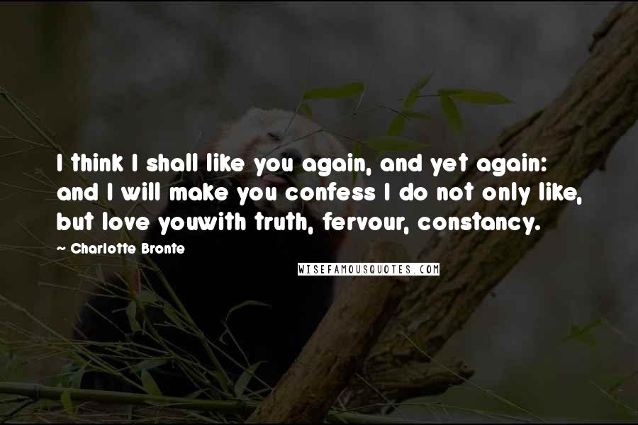 Charlotte Bronte Quotes: I think I shall like you again, and yet again: and I will make you confess I do not only like, but love youwith truth, fervour, constancy.