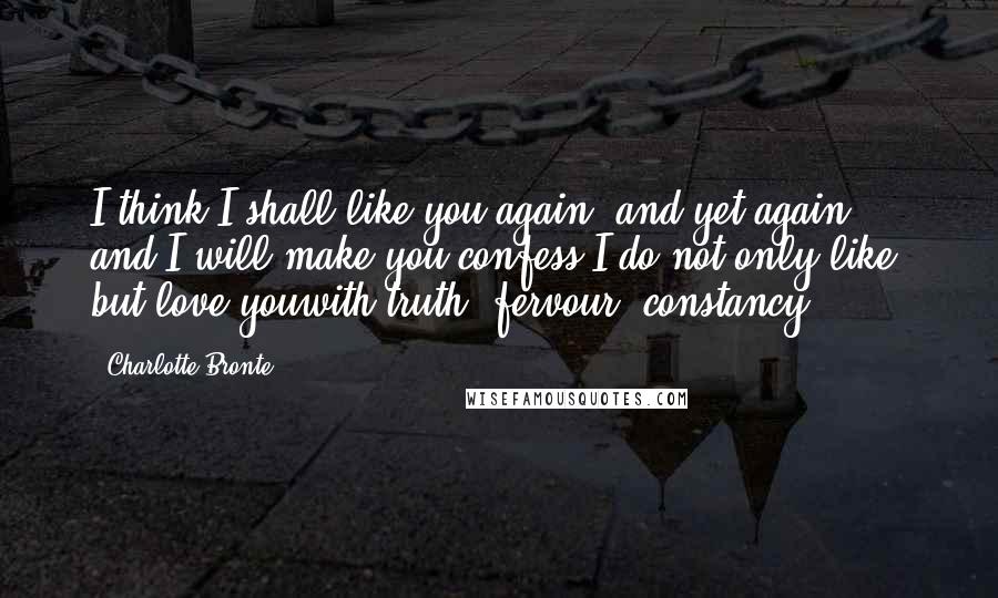 Charlotte Bronte Quotes: I think I shall like you again, and yet again: and I will make you confess I do not only like, but love youwith truth, fervour, constancy.