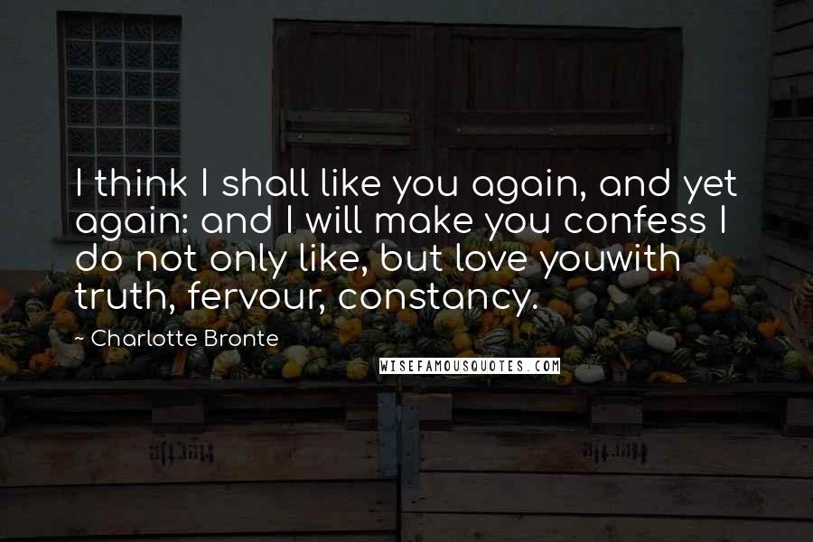 Charlotte Bronte Quotes: I think I shall like you again, and yet again: and I will make you confess I do not only like, but love youwith truth, fervour, constancy.