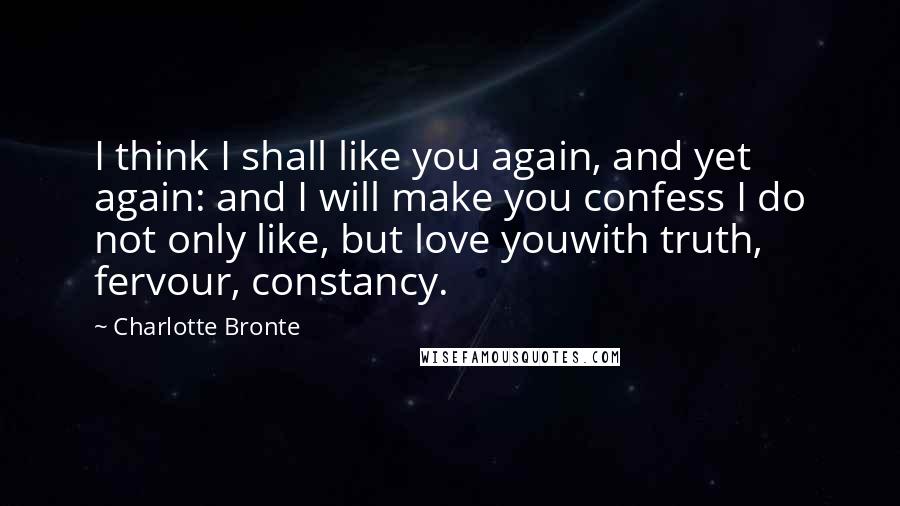 Charlotte Bronte Quotes: I think I shall like you again, and yet again: and I will make you confess I do not only like, but love youwith truth, fervour, constancy.