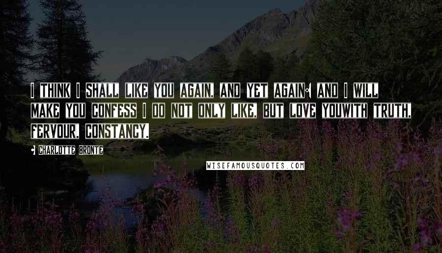 Charlotte Bronte Quotes: I think I shall like you again, and yet again: and I will make you confess I do not only like, but love youwith truth, fervour, constancy.