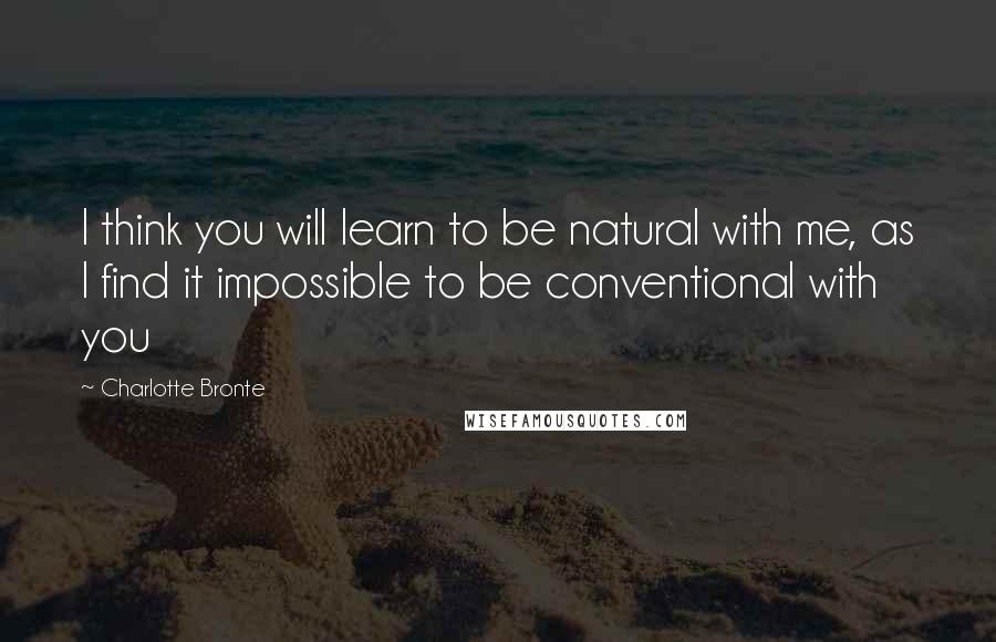 Charlotte Bronte Quotes: I think you will learn to be natural with me, as I find it impossible to be conventional with you