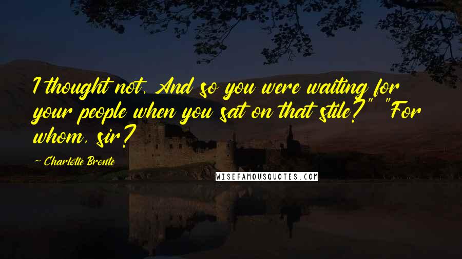 Charlotte Bronte Quotes: I thought not. And so you were waiting for your people when you sat on that stile?" "For whom, sir?