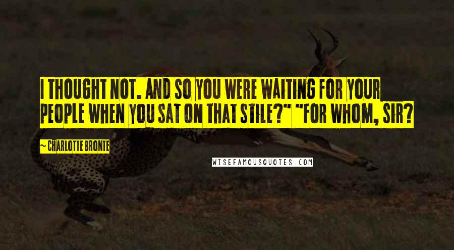 Charlotte Bronte Quotes: I thought not. And so you were waiting for your people when you sat on that stile?" "For whom, sir?