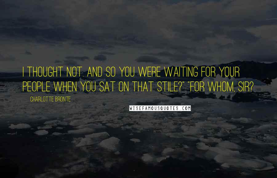 Charlotte Bronte Quotes: I thought not. And so you were waiting for your people when you sat on that stile?" "For whom, sir?