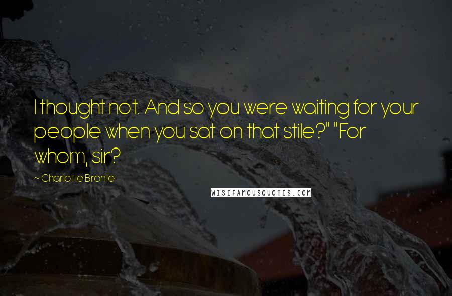 Charlotte Bronte Quotes: I thought not. And so you were waiting for your people when you sat on that stile?" "For whom, sir?