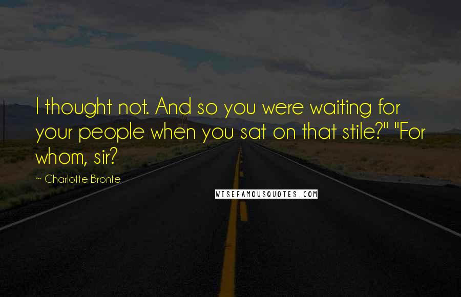 Charlotte Bronte Quotes: I thought not. And so you were waiting for your people when you sat on that stile?" "For whom, sir?