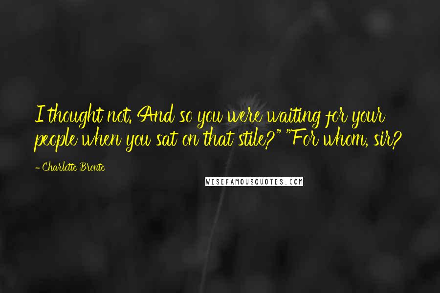 Charlotte Bronte Quotes: I thought not. And so you were waiting for your people when you sat on that stile?" "For whom, sir?