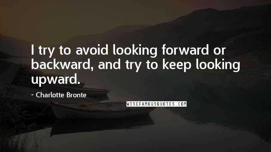 Charlotte Bronte Quotes: I try to avoid looking forward or backward, and try to keep looking upward.