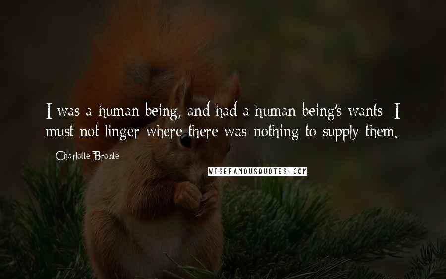 Charlotte Bronte Quotes: I was a human being, and had a human being's wants: I must not linger where there was nothing to supply them.