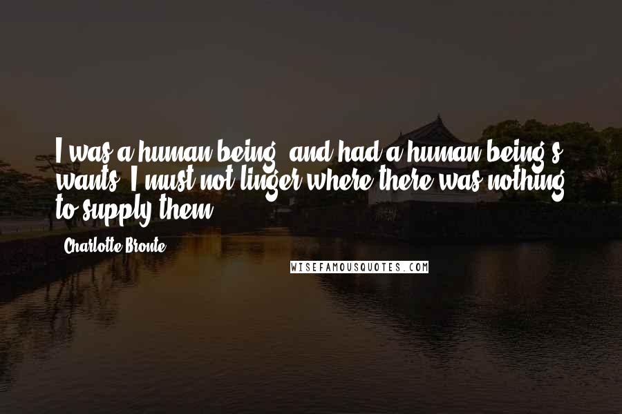 Charlotte Bronte Quotes: I was a human being, and had a human being's wants: I must not linger where there was nothing to supply them.