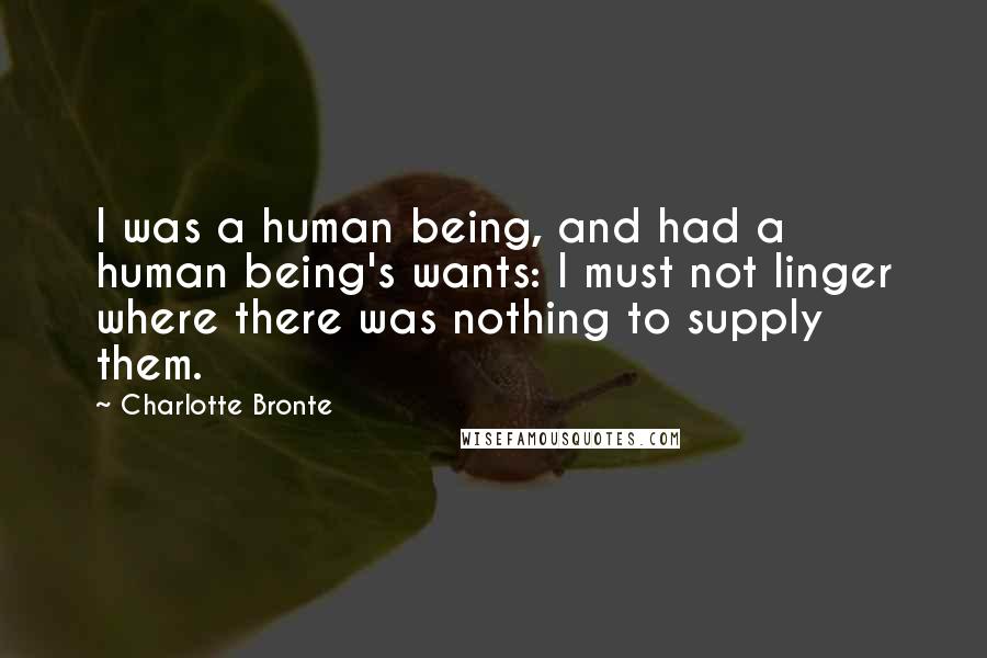 Charlotte Bronte Quotes: I was a human being, and had a human being's wants: I must not linger where there was nothing to supply them.