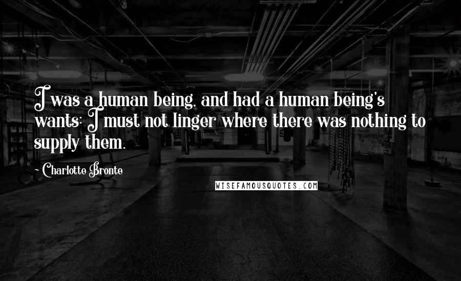 Charlotte Bronte Quotes: I was a human being, and had a human being's wants: I must not linger where there was nothing to supply them.