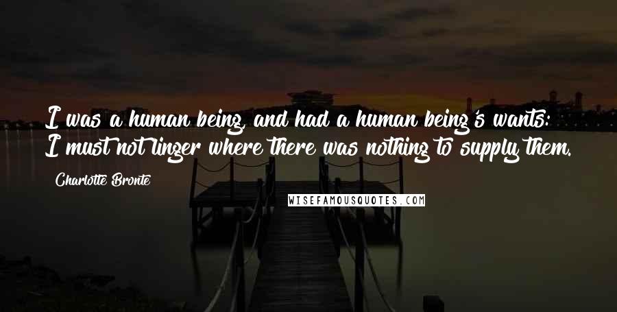 Charlotte Bronte Quotes: I was a human being, and had a human being's wants: I must not linger where there was nothing to supply them.