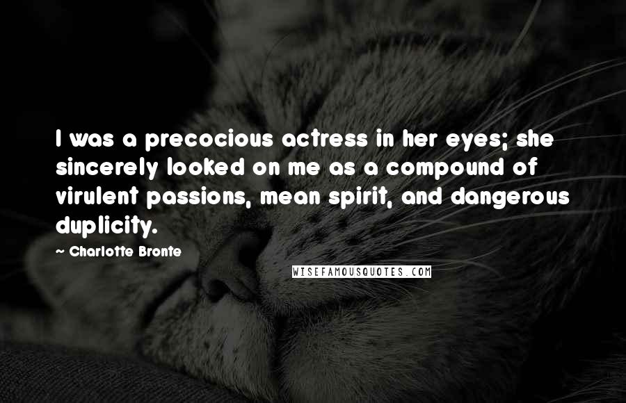 Charlotte Bronte Quotes: I was a precocious actress in her eyes; she sincerely looked on me as a compound of virulent passions, mean spirit, and dangerous duplicity.