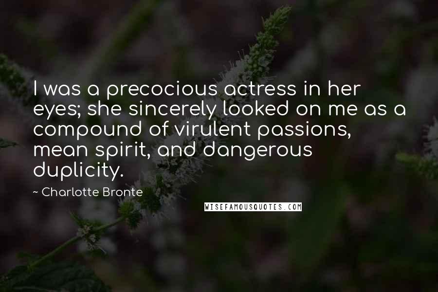 Charlotte Bronte Quotes: I was a precocious actress in her eyes; she sincerely looked on me as a compound of virulent passions, mean spirit, and dangerous duplicity.