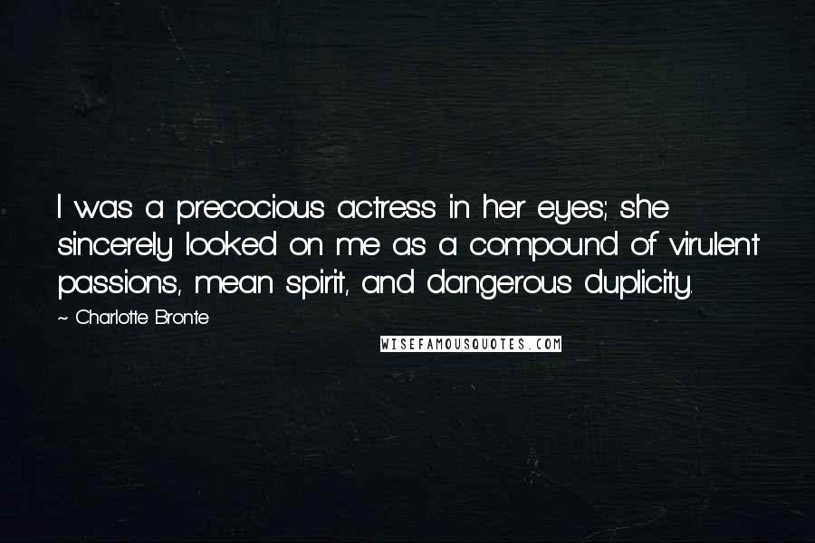 Charlotte Bronte Quotes: I was a precocious actress in her eyes; she sincerely looked on me as a compound of virulent passions, mean spirit, and dangerous duplicity.