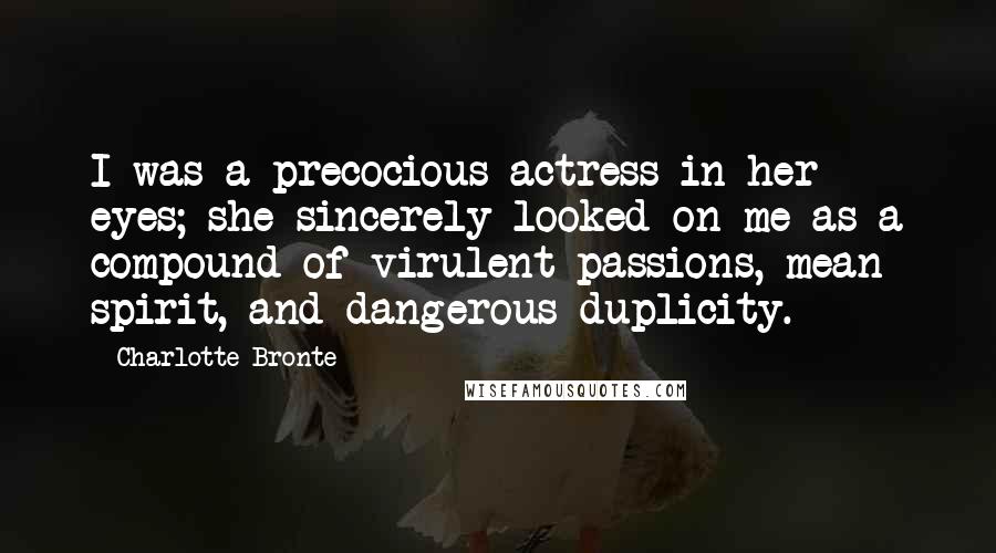 Charlotte Bronte Quotes: I was a precocious actress in her eyes; she sincerely looked on me as a compound of virulent passions, mean spirit, and dangerous duplicity.