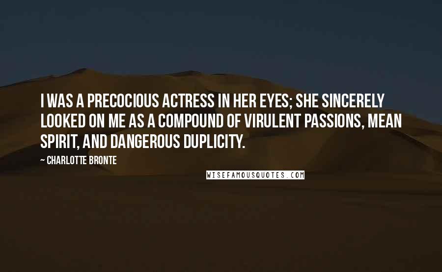 Charlotte Bronte Quotes: I was a precocious actress in her eyes; she sincerely looked on me as a compound of virulent passions, mean spirit, and dangerous duplicity.