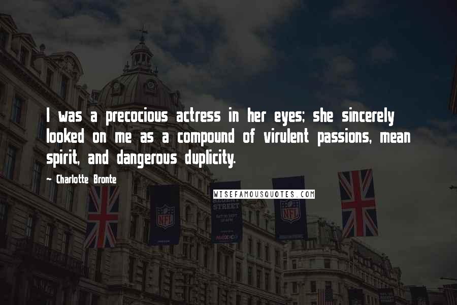 Charlotte Bronte Quotes: I was a precocious actress in her eyes; she sincerely looked on me as a compound of virulent passions, mean spirit, and dangerous duplicity.