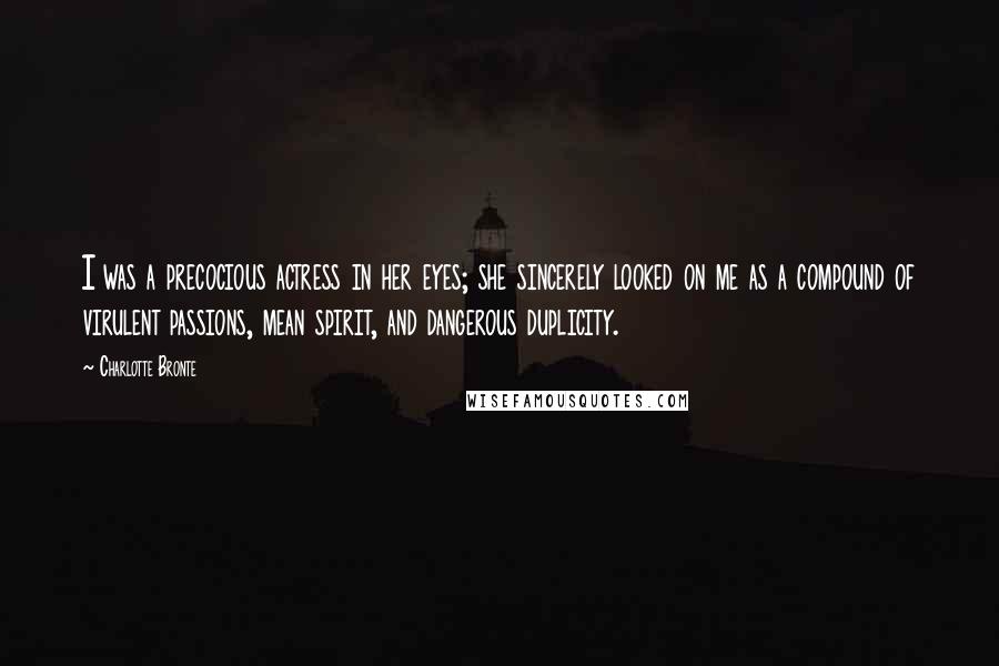 Charlotte Bronte Quotes: I was a precocious actress in her eyes; she sincerely looked on me as a compound of virulent passions, mean spirit, and dangerous duplicity.