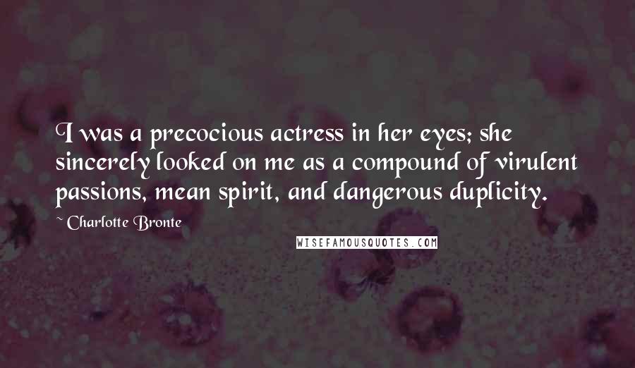 Charlotte Bronte Quotes: I was a precocious actress in her eyes; she sincerely looked on me as a compound of virulent passions, mean spirit, and dangerous duplicity.