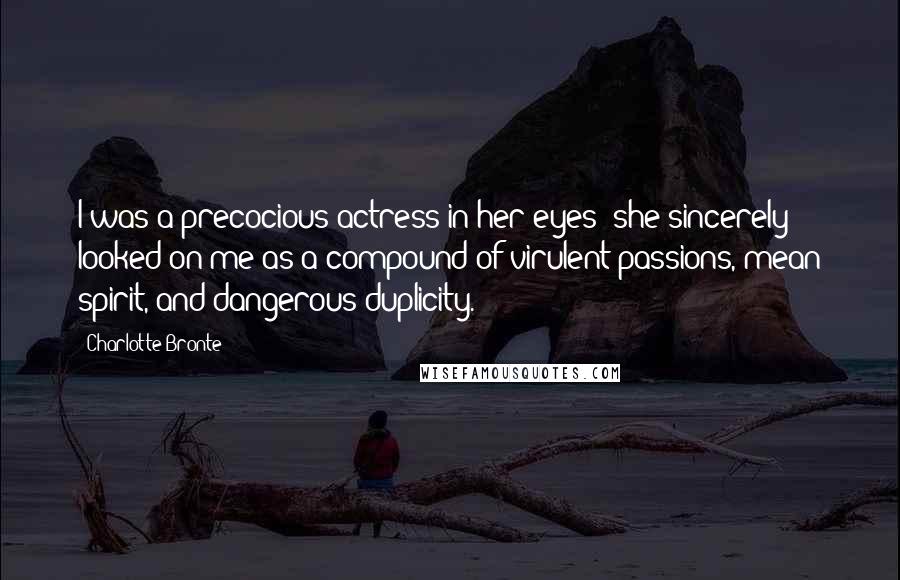 Charlotte Bronte Quotes: I was a precocious actress in her eyes; she sincerely looked on me as a compound of virulent passions, mean spirit, and dangerous duplicity.