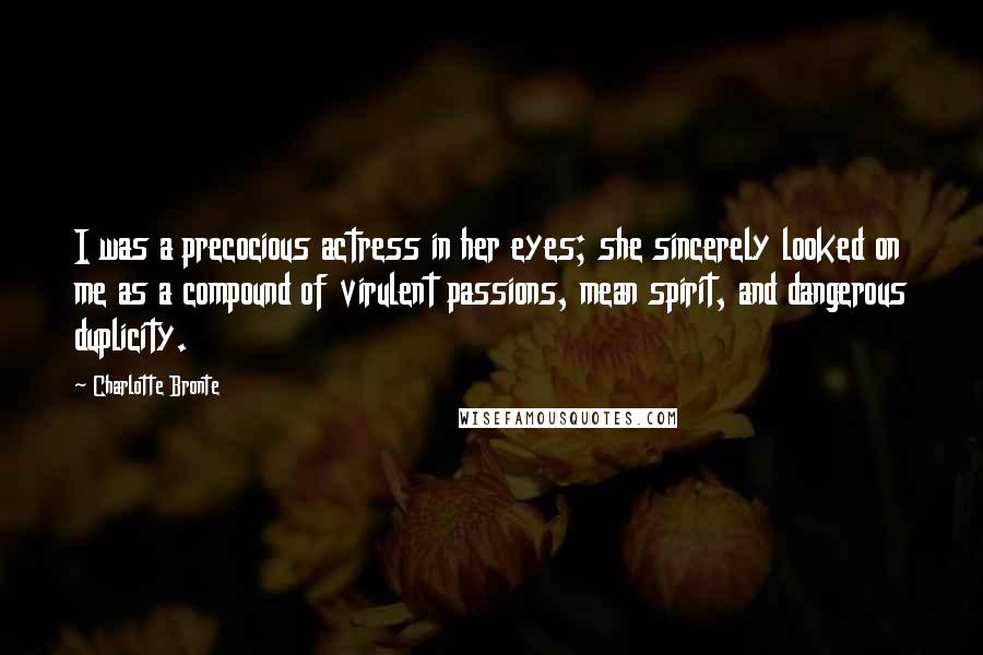 Charlotte Bronte Quotes: I was a precocious actress in her eyes; she sincerely looked on me as a compound of virulent passions, mean spirit, and dangerous duplicity.